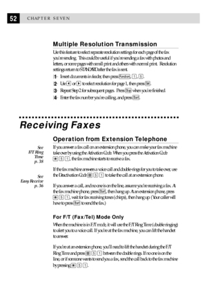 Page 6252CHAPTER SEVEN
Multiple Resolution Transmission
Use this feature to select separate resolution settings for each page of the fax
youre sending.  This could be useful if youre sending a fax with photos and
letters, or some pages with small print and others with normal print.  Resolution
settings return to STANDARD after the fax is sent.
1Insert documents in feeder, then press Function, 1, 5.
2Use  or  to select resolution for page 1, then press Set.
3Repeat Step 2 for subsequent pages.  Press Stop when...