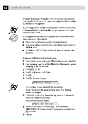 Page 6454CHAPTER SEVEN
to ÒregisterÓ the Distinctive Ring pattern, so your fax machine can recognize its
incoming calls. You will need another person standing by on another line to help
you with Step 6 of this registration.
You can change or cancel the Distinctive Ring pattern at any time. You can switch
it off temporarily, then turn it back on. When you get a new fax number, make
sure you reset this function.
  
You can register only one Distinctive Ring pattern with the fax machine. Some
ringing patterns...