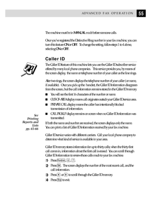 Page 6555ADVANCED FAX OPERATION
The machine must be in MANUAL mode before someone calls.
Once youÕve registered the Distinctive Ring number in your fax machine, you can
turn this feature ON or OFF.  To change the setting, follow steps 1 to 4 above,
selecting ON or OFF.
Caller ID
The Caller ID feature of this machine lets you use the Caller ID subscriber service
offered by many local phone companies.   This service provides you, by means of
the screen display,  the name or telephone number of your caller as the...