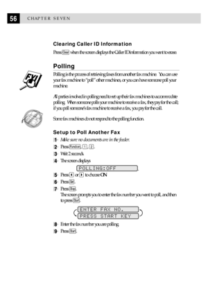 Page 6656CHAPTER SEVEN
Clearing Caller ID Information
Press Clear when the screen displays the Caller ID information you want to erase.
Polling
Polling is the process of retrieving faxes from another fax machine.  You can use
your fax machine to ÒpollÓ other machines, or you can have someone poll your
machine.
All parties involved in polling need to set up their fax machines to accommodate
polling.  When someone polls your machine to receive a fax, they pay for the call;
if you poll someoneÕs fax machine to...