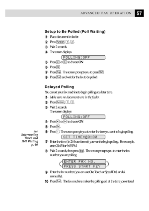 Page 6757ADVANCED FAX OPERATION
Setup to Be Polled (Poll Waiting)
1Place document in feeder.
2Press Function, 1, 2.
3Wait 2 seconds.
4The screen displays
POLLING:OFF.
5Press  or  to choose ON.
6Press Set.
7Press Stop.  The screen prompts you to press Start.
8Press Start and wait for the fax to be polled.
Delayed Polling
You can set your fax machine to begin polling at a later time.
1Make sure no documents are in the feeder.
2Press Function, 1, 2.
3Wait 2 seconds.
The screen displays
POLLING:OFF.
4Press  or  to...