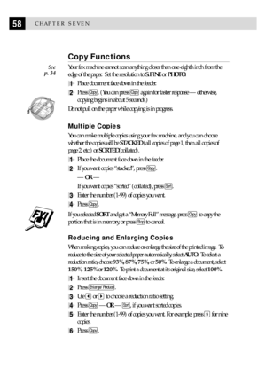Page 6858CHAPTER SEVEN
Copy Functions
Your fax machine cannot scan anything closer than one-eighth inch from the
edge of the paper.  Set the resolution to S.FINE or PHOTO.
1Place document face down in the feeder.
2Press Copy. (You can press Copy again for faster response Ñ otherwise,
copying begins in about 5 seconds.)
  
Do not pull on the paper while copying is in progress.
Multiple Copies
You can make multiple copies using your fax machine, and you can choose
whether the copies will be STACKED (all copies of...