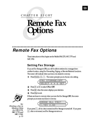 Page 6959
Remote Fax Options
These instructions in this chapter are for Models FAX 1270, MFC 1770 and
MFC 1780.
Setting Fax Storage
If you set Fax Storage to ON, you will be able to retrieve fax messages from
another location, using Fax Forwarding, Paging, or Remote Retrieval functions.
The screen will indicate when you have a fax stored in memory.
1Press Function, 8, 1.  The screen prompts you to choose a fax setting.
FAX STORAGE:OFF
SELECT     & SET
2Press  or  to select ON or OFF.
3Press Set when the screen...