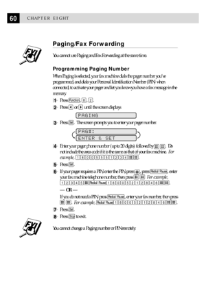 Page 7060CHAPTER EIGHT
Paging/Fax Forwarding
You cannot use Paging and Fax Forwarding at the same time.
Programming Paging Number
When Paging is selected, your fax machine dials the pager number youÕve
programmed, and dials your Personal Identification Number (PIN) when
connected, to activate your pager and let you know you have a fax message in the
memory.
1Press Function, 8, 2.
2Press  or  until the screen displays
PAGING
3Press Set.  The screen prompts you to enter your pager number.
        
PAG#:
ENTER &...
