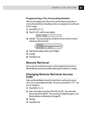 Page 7161REMOTE FAX OPTIONS
Programming a Fax Forwarding Number
When Fax Forwarding is set to ON, your fax machine stores the received fax in
memory, then dials the fax forwarding number youÕve programmed, and forwards
the fax message.
1Press Function, 8, 2.
2Press  or  until the screen displays
FAX FWD
3Press Set.  The screen prompts you to enter the number of the fax machine
where faxes will be forwarded.
        
FWD#:
ENTER & SET
4Enter the forwarding number (up to 20 digits).
5Press Set.
6Press Stop to...