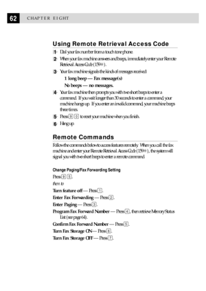 Page 7262CHAPTER EIGHT
Using Remote Retrieval Access Code
1Dial your fax number from a touch tone phone.
2When your fax machine answers and beeps, immediately enter your Remote
Retrieval Access Code (159S).
3Your fax machine signals the kinds of messages received:
1 long beep Ñ Fax message(s)
No beeps Ñ no messages.
4Your fax machine then prompts you with two short beeps to enter a
command.  If you wait longer than 30 seconds to enter a command, your
machine hangs up.  If you enter an invalid command, your...