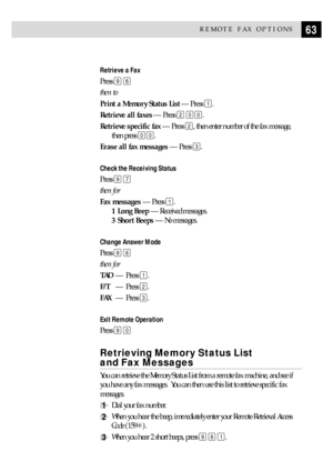 Page 7363REMOTE FAX OPTIONS
Retrieve a Fax
Press 9 6
then to
Print a Memory Status List Ñ Press 
1.
Retrieve all faxes Ñ Press 
2 00.
Retrieve specific fax Ñ Press 
2, then enter number of the fax message,
then press 
00.
Erase all fax messages Ñ Press 
3.
Check the Receiving Status
Press 9 7
then for
Fax messages Ñ Press 
1.
1 Long Beep Ñ Received messages.
3 Short Beeps Ñ No messages.
Change Answer Mode
Press 9 8
then for
TADÑ Press 
1.
F/TÑ Press 
2.
FAXÑ Press 
3.
Exit Remote Operation
Press 9 0
Retrieving...