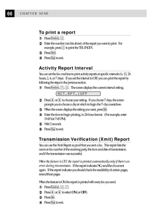 Page 7666CHAPTER NINE
To print a report
1Press Function, 3.
2Enter the number (see list above) of the report you want to print.  For
example, press 
3 to print the TEL-INDEX.
3Press Start.
4Press Stop to exit.
Activity Report Interval
You can set the fax machine to print activity reports at specific intervals (6, 12, 24
hours, 2, 4, or 7 days).  If you set the interval to OFF, you can print the report by
following the steps in the previous section.
1Press Function, 7, 3.  The screen displays the current...