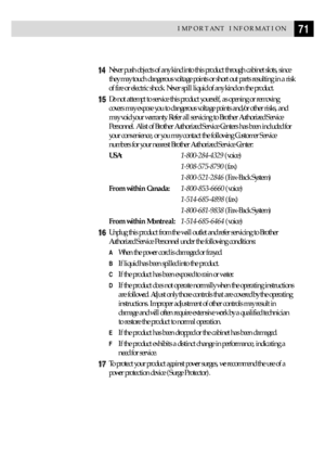 Page 8171IMPORTANT INFORMATION
14Never push objects of any kind into this product through cabinet slots, since
they may touch dangerous voltage points or short out parts resulting in a risk
of fire or electric shock. Never spill liquid of any kind on the product.
15Do not attempt to service this product yourself, as opening or removing
covers may expose you to dangerous voltage points and/or other risks, and
may void your warranty. Refer all servicing to Brother Authorized Service
Personnel. A list of Brother...