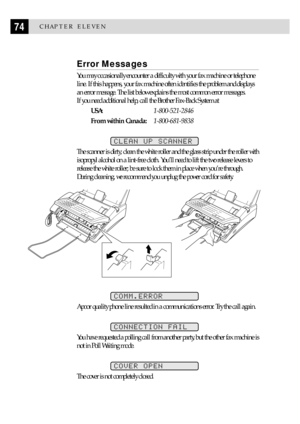 Page 8474CHAPTER ELEVEN
Error Messages
You may occasionally encounter a difficulty with your fax machine or telephone
line. If this happens, your fax machine often identifies the problem and displays
an error message. The list below explains the most common error messages.
If you need additional help, call the Brother Fax-Back System at
USA:1-800-521-2846
From within Canada:1-800-681-9838
CLEAN UP SCANNER
The scanner is dirty; clean the white roller and the glass strip under the roller with
isopropyl alcohol on...