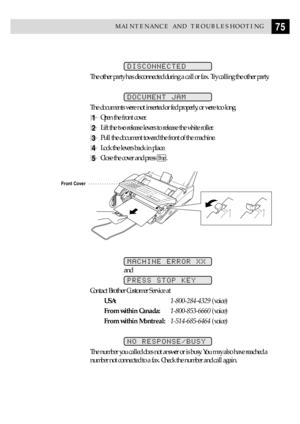 Page 8575MAINTENANCE AND TROUBLESHOOTING
DISCONNECTED
The other party has disconnected during a call or fax. Try calling the other party.
DOCUMENT JAM
The documents were not inserted or fed properly, or were too long.
1Open the front cover.
2Lift the two release levers to release the white roller.
3Pull the document toward the front of the machine.
4Lock the levers back in place.
5Close the cover and press Stop.
Front Cover
MACHINE ERROR XX
and
PRESS STOP KEY
Contact Brother Customer Service at...