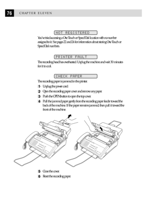 Page 8676CHAPTER ELEVEN
NOT REGISTERED
YouÕve tried accessing a One Touch or Speed Dial location with no number
assigned to it. See pages 22 and 24 for information about storing One Touch or
Speed Dial numbers.
PRINTER FAULT
The recording head has overheated. Unplug the machine and wait 30 minutes
for it to cool.
CHECK PAPER
The recording paper is jammed in the printer.
1Unplug the power cord.
2Open the recording paper cover and remove any paper.
3Push the OPEN button to open the top cover.
4Pull the jammed...