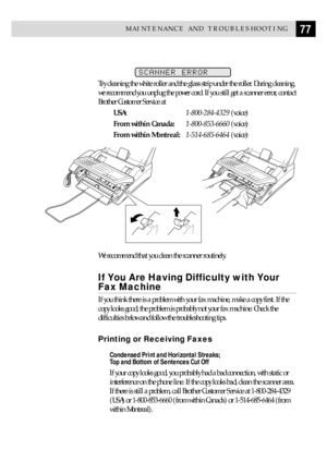 Page 8777MAINTENANCE AND TROUBLESHOOTING
SCANNER ERROR
Try cleaning the white roller and the glass strip under the roller. During cleaning,
we recommend you unplug the power cord. If you still get a scanner error, contact
Brother Customer Service at
USA:1-800-284-4329 (voice)
From within Canada:1-800-853-6660 (voice)
From within Montreal:1-514-685-6464 (voice)
We recommend that you clean the scanner routinely.
If You Are Having Difficulty with Your
Fax Machine
If you think there is a problem with your fax...