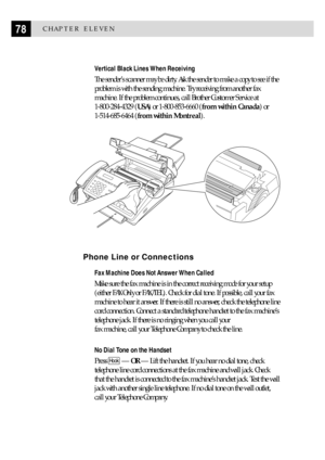 Page 8878CHAPTER ELEVEN
Vertical Black Lines When Receiving
The senderÕs scanner may be dirty. Ask the sender to make a copy to see if the
problem is with the sending machine. Try receiving from another fax
machine. If the problem continues, call Brother Customer Service at
1-800-284-4329 (USA) or 1-800-853-6660 (from within Canada) or
1-514-685-6464 (from within Montreal).
Phone Line or Connections
Fax Machine Does Not Answer When Called
Make sure the fax machine is in the correct receiving mode for your...