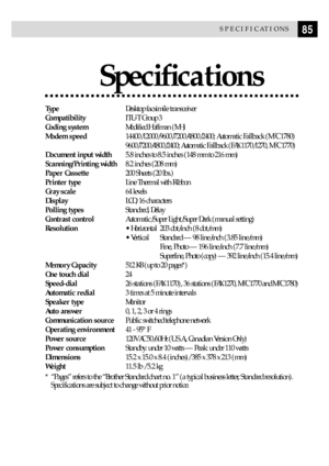 Page 9585SPECIFICATIONS
SpeciÞcations
TypeDesktop facsimile transceiver
CompatibilityITU-T Group 3
Coding systemModified Huffman (MH)
Modem speed14400/12000/9600/7200/4800/2400; Automatic Fallback (MFC 1780)
9600/7200/4800/2400; Automatic Fallback (FAX 1170/1270, MFC 1770)
Document input width5.8 inches to 8.5 inches (148 mm to 216 mm)
Scanning/Printing width8.2 inches (208 mm)
Paper Cassette200 Sheets (20 lbs.)
Printer typeLine Thermal with Ribbon
Gray scale64 levels
DisplayLCD, 16 characters
Polling...