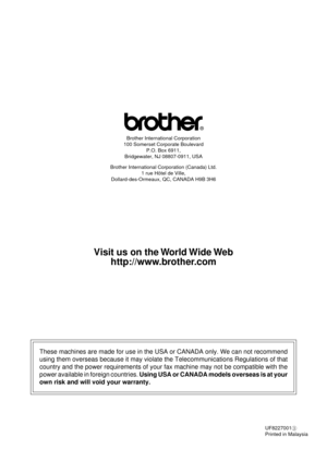 Page 99Brother International Corporation
100 Somerset Corporate Boulevard
P.O. Box 6911,
Bridgewater, NJ 08807-0911, USA
Brother International Corporation (Canada) Ltd.
1 rue H™tel de Ville,
Dollard-des-Ormeaux, QC, CANADA H9B 3H6
These machines are made for use in the USA or CANADA only. We can not recommend
using them overseas because it may violate the Telecommunications Regulations of that
country and the power requirements of your fax machine may not be compatible with the
power available in foreign...