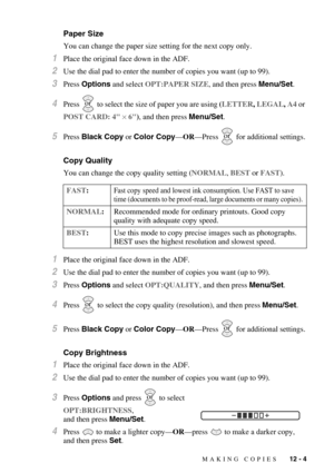 Page 103MAKING COPIES   12 - 4
Paper Size
You can change the paper size setting for the next copy only.
1Place the original face down in the ADF.
2Use the dial pad to enter the number of copies you want (up to 99).
3Press Options and select OPT:PAPER SIZE, and then press Menu/Set.
4Press   to select the size of paper you are using (LETTER, LEGAL, A4 or 
POST CARD: 4 × 6), and then press Menu/Set.
5Press Black Copy or Color Copy—OR—Press   for additional settings.
Copy Quality
You can change the copy quality...