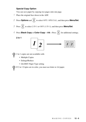 Page 105MAKING COPIES   12 - 6
Special Copy Option
You can save paper by copying two pages onto one page.
1Place the original face down in the ADF.
2Press Options and   to select OPT: SPECIAL, and then press Menu/Set.
3Press   to select 2 IN 1 or OFF (1 IN 1), and then press Menu/Set.
4Press Black Copy or Color Copy—OR—Press   for additional settings.
2 in 1
2 in 1 copies are not available with:
•Multiple Copies
•Enlarge/Reduce
•GLOSSY Paper Type setting
If 2 in 1 Copies are in color, you must use letter or A4...