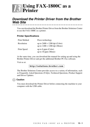 Page 109USING FAX-1800C AS A PRINTER   13 - 1
13
13Using FAX-1800C as a 
Printer
Download the Printer Driver from the Brother 
Web Site
You can download the Brother Printer Driver from the Brother Solutions Center 
to use the FAX-1800C as a printer.
Printer Specifications
At the same time, you can download the manual for setting up and using the 
Brother Printer Driver and get the additional Brother PC-Fax software.
Visit us at:
The Brother Solutions Center provides access to a variety of information, such 
as...