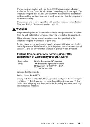 Page 111IMPORTANT INFORMATION   14 - 2
If you experience trouble with your FAX-1800C, please contact a Brother 
Authorized Service Center for information on obtaining service or repair. The 
telephone company may ask that you disconnect this equipment from the line 
until the problem has been corrected or until you are sure that the equipment is 
not malfunctioning.
If you are not able to solve a problem with your fax machine, contact Brother 
Customer Service. (See 
Brother Numbers, page i.)
WARNING
For...