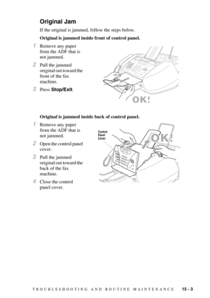 Page 117TROUBLESHOOTING AND ROUTINE MAINTENANCE   15 - 3
Original Jam
If the original is jammed, follow the steps below.
Original is jammed inside front of control panel.
1Remove any paper 
from the ADF that is 
not jammed.
2Pull the jammed 
original out toward the 
front of the fax 
machine.
3Press Stop/Exit.
Original is jammed inside back of control panel.
1Remove any paper 
from the ADF that is 
not jammed.
2Open the control panel 
cover.
3Pull the jammed 
original out toward the 
back of the fax 
machine....