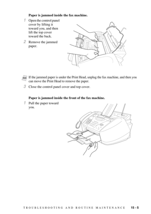 Page 119TROUBLESHOOTING AND ROUTINE MAINTENANCE   15 - 5
Paper is jammed inside the fax machine.
1Open the control panel 
cover by lifting it 
toward you, and then 
lift the top cover 
toward the back.
2Remove the jammed 
paper.
3Close the control panel cover and top cover.
Paper is jammed inside the front of the fax machine.
1Pull the paper toward 
you.
 
NoteIf the jammed paper is under the Print Head, unplug the fax machine, and then you 
can move the Print Head to remove the paper. 