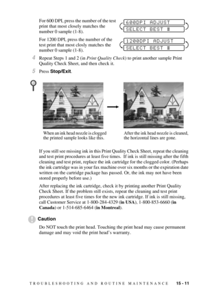 Page 125TROUBLESHOOTING AND ROUTINE MAINTENANCE   15 - 11
For 600 DPI, press the number of the test 
print that most closely matches the 
number 0 sample (1-8).
For 1200 DPI, press the number of the 
test print that most closly matches the 
number 0 sample (1-8).
4Repeat Steps 1 and 2 (in Print Quality Check) to print another sample Print 
Quality Check Sheet, and then check it.
5Press Stop/Exit.
If you still see missing ink in this Print Quality Check Sheet, repeat the cleaning 
and test print procedures at...