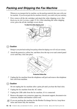 Page 12615 - 12   TROUBLESHOOTING AND ROUTINE MAINTENANCE
Packing and Shipping the Fax Machine
Whenever you transport the fax machine, use the packing materials that came with your 
fax machine.  If you do not pack the fax machine correctly, you could void your warranty.
1First, remove all the ink cartridges and attach the white shipping cover. (See 
Replacing the Ink Cartridges, page 15-16.) After attaching the white shipping 
cover, press the all ink cartridge covers down.
Caution
Damage to your print head...