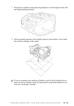 Page 127TROUBLESHOOTING AND ROUTINE MAINTENANCE   15 - 13
7Wrap the fax machine in the plastic bag and place it in the original carton with 
the original packing material. 
8Pack the printed materials in the original carton as shown below. Do not pack 
the used ink cartridges in the carton.
NoteIf you are returning your machine to Brother as part of the Exchange Service, 
pack only the fax machine. Keep all separate parts and printed materials to use 
with your “Exchange” machine. 