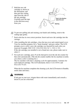 Page 131TROUBLESHOOTING AND ROUTINE MAINTENANCE   15 - 17
6Hold the new ink 
cartridge as shown in 
the illustration, and 
then peel the sealing 
tape from the side of 
the ink cartridge. 
Carefully peel the tape 
in the direction away 
from you.
7Each color has its own correct position. Insert each new ink cartridge into the 
carriage.
8After installing the ink cartridges, close the top cover and control panel cover. 
Your fax machine prepares for a “head cleaning” and goes online. The LCD 
prompts you to...