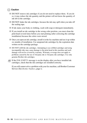 Page 13215 - 18   TROUBLESHOOTING AND ROUTINE MAINTENANCE
Caution
DO NOT remove ink cartridges if you do not need to replace them.  If you do 
so, it may reduce the ink quantity and the printer will not know the quantity of 
ink left in the cartridge.
DO NOT shake the ink cartridges, because the ink may spill when you take off 
the sealing tape.
If ink stains your body or clothing, wash with soap or detergent immediately. 
If you install an ink cartridge in the wrong color position, you must clean the 
print...