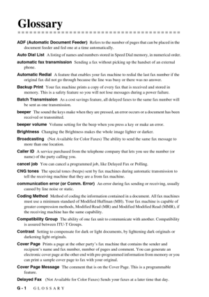 Page 136G - 1   GLOSSARY
GGlossary
ADF (Automatic Document Feeder)  Refers to the number of pages that can be placed in the 
document feeder and fed one at a time automatically.
Auto Dial List  
A listing of names and numbers stored in Speed Dial memory, in numerical order.
automatic fax transmission  Sending a fax without picking up the handset of an external 
phone.
Automatic Redial  A feature that enables your fax machine to redial the last fax number if the 
original fax did not go through because the line...