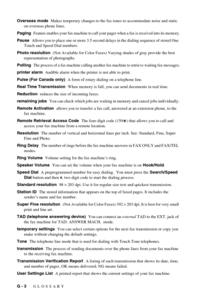 Page 138G - 3   GLOSSARY
Overseas mode  Makes temporary changes to the fax tones to accommodate noise and static 
on overseas phone lines.
Paging  
Feature enables your fax machine to call your pager when a fax is received into its memory.
Pause  Allows you to place one or more 3.5 second delays in the dialing sequence of stored One 
Touch and Speed Dial numbers.
Photo resolution  (Not Available for Color Faxes) Varying shades of gray provide the best 
representation of photographs.
Polling  
The process of a...