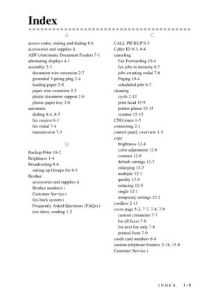 Page 139INDEX   I - 1
Index
A
access codes, storing and dialing 8-6
accessories and supplies ii
ADF (Automatic Document Feeder) 7-1
alternating displays 4-1
assembly 2-3
document wire extension 2-7
grounded 3-prong plug 2-4
loading paper 2-8
paper wire extension 2-5
plastic document support 2-6
plastic paper tray 2-6
automatic
dialing 8-4, 8-5
fax receive 6-1
fax redial 7-4
transmission 7-3
B
Backup Print 10-2
Brightness 1-4
Broadcasting 8-6
setting up Groups for 8-3
Brother
accessories and supplies ii
Brother...