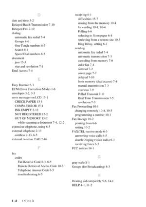 Page 140I - 2   INDEX
D
date and time 5-2
Delayed Batch Transmission 7-10
Delayed Fax 7-10
dialing
automatic fax redial 7-4
Groups 8-6
One Touch numbers 8-5
Search 8-4
Speed Dial numbers 8-5
document
jam 15-3
size and resolution 7-1
Dual Access 7-4
E
Easy Receive 6-3
ECM (Error Correction Mode) 1-6
envelopes 3-2, 3-3
error messages on LCD 15-1
CHECK PAPER 15-1
COMM. ERROR 15-1
INK EMPTY 2-12
NOT REGISTERED 15-2
OUT OF MEMORY 15-2
while scanning a document 7-4, 12-2
extension telephone, using 6-5
external...