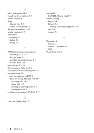 Page 142I - 4   INDEX
S
safety instructions 14-4
Search for stored numbers 8-4
Secure Feed 15-4
Setup
date and time 5-2
Station ID (fax header) 5-2
shipping the machine 15-12
special characters 5-3
Speed Dial
changing 8-2
dialing 8-5
storing 8-2
T
TAD (telephone answering device)
connecting 2-13, 2-14
Receive Mode 6-1
recording outgoing message 2-15
two-line TAD 2-16
text, entering 5-3, 5-4
Tone signals on Pulse line 8-8
Transmission Verification Report 11-2
troubleshooting 15-1
error messages on LCD 15-1
if you...