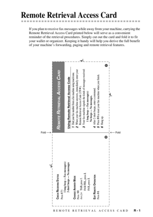Page 143REMOTE RETRIEVAL ACCESS CARD   R - 1
 Remote Retrieval Access Card
If you plan to receive fax messages while away from your machine, carrying the 
Remote Retrieval Access Card printed below will serve as a convenient 
reminder of the retrieval procedures. Simply cut out the card and fold it to fit 
your wallet or organizer. Keeping it handy will help you derive the full benefit 
of your machine’s forwarding, paging and remote retrieval features.
Using Remote Retrieval Access Code1Dial your fax number...