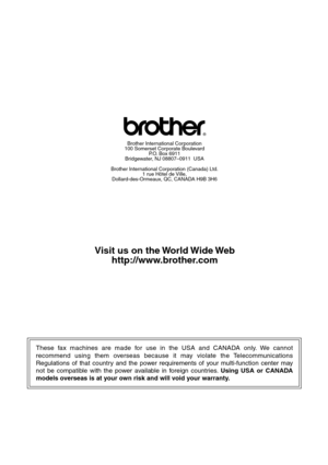 Page 146These fax machines are made for use in the USA and CANADA only. We cannot 
recommend using them overseas because it may violate the Telecommunications 
Regulations of that country and the power requirements of your multi-function center may 
not be compatible with the power available in foreign countries. Using USA or CANADA 
models overseas is at your own risk and will void your warranty. 
®
Brother International Corporation
100 Somerset Corporate Boulevard P.O. Box 6911
Bridgewater, NJ 08807–0911  USA...