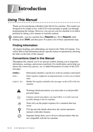 Page 181 - 1   INTRODUCTION
11Introduction
Using This Manual
Thank you for purchasing a Brother Color Ink Jet fax machine. This model was 
designed to be simple to use, with LCD screen prompts to guide you through 
programming the settings. However, you can use your fax machine to its fullest 
potential by taking a few minutes to read this manual.
Finding Information
All chapter headings and subheadings are listed in the Table of Contents. You 
will be able to find information about a specific feature or...