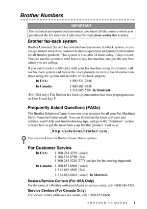 Page 3 
i
 
Brother Numbers 
Brother fax-back system 
Brother Customer Service has installed an easy-to-use fax-back system, so you 
can get instant answers to common technical questions and product information 
for all Brother products. This system is available 24 hours a day, 7 days a week. 
You can use the system to send faxes to any fax machine, not just the one from 
which you are calling.
If you can’t resolve a difficulty with your fax machine using this manual, call 
our fax-back system and follow the...