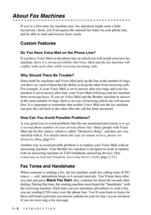 Page 221 - 5   INTRODUCTION
About Fax Machines
If you’re a first-time fax machine user, fax operation might seem a little 
mysterious. Soon, you’ll recognize the unusual fax tones on your phone line, 
and be able to send and receive faxes easily. 
Custom Features
Do You Have Voice Mail on the Phone Line?
If you have Voice Mail on the phone line on which you will install your new fax 
machine, there is a strong possibility that Voice Mail and the fax machine will 
conflict with each other while receiving...