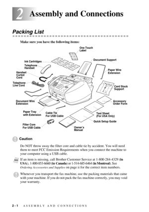 Page 242 - 1   ASSEMBLY AND CONNECTIONS
22Assembly and Connections
Packing List
Make sure you have the following items:
Caution
Do NOT throw away the filter core and cable tie by accident. You will need 
them to meet FCC Emission Requirements when you connect the machine to 
your computer using a USB cable.
NoteIf an item is missing, call Brother Customer Service at 1-800-284-4329 (in 
USA), 1-800-853-6660 (in Canada) or 1-514-685-6464 (in Montreal). See 
Ordering Accessories and Supplies on page ii for the...