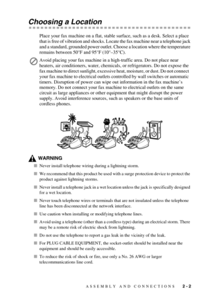 Page 25ASSEMBLY AND CONNECTIONS   2 - 2
Choosing a Location
Place your fax machine on a flat, stable surface, such as a desk. Select a place 
that is free of vibration and shocks. Locate the fax machine near a telephone jack 
and a standard, grounded power outlet. Choose a location where the temperature 
remains between 50°F and 95°F (10°–35°C).
WARNING
Never install telephone wiring during a lightning storm.
We recommend that this product be used with a surge protection device to protect the 
product against...