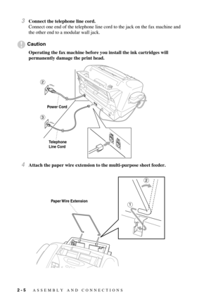Page 282 - 5   ASSEMBLY AND CONNECTIONS
3Connect the telephone line cord.
Connect one end of the telephone line cord to the jack on the fax machine and 
the other end to a modular wall jack.
Caution
Operating the fax machine before you install the ink cartridges will 
permanently damage the print head.
4Attach the paper wire extension to the multi-purpose sheet feeder.
Power Cord
Telephone
Line Cord
Paper Wire  Extension 