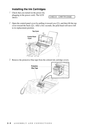 Page 322 - 9   ASSEMBLY AND CONNECTIONS
Installing the Ink Cartridges
1Check that you turned on the power (by 
plugging in the power cord). The LCD 
shows: 
2Open the control panel cover by pulling it toward you (1), and then lift the top 
cover toward the back (2). After a few seconds, the print head will move left 
to its replacement position.
3Remove the protective blue tape from the colored ink cartridge covers.
CHECK CARTRIDGE
Top Cover
Control Panel
 Cover
Protective 
Blue Tape 