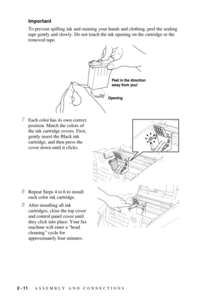 Page 342 - 11   ASSEMBLY AND CONNECTIONS
Important
To prevent spilling ink and staining your hands and clothing, peel the sealing 
tape gently and slowly. Do not touch the ink opening on the cartridge or the 
removed tape.
7Each color has its own correct 
position. Match the colors of 
the ink cartridge covers. First, 
gently insert the Black ink 
cartridge, and then press the 
cover down until it clicks.
8Repeat Steps 4 to 6 to install 
each color ink cartridge.
9After installing all ink 
cartridges, close the...