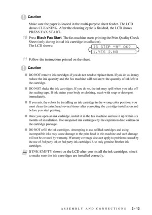 Page 35ASSEMBLY AND CONNECTIONS   2 - 12
Caution
Make sure the paper is loaded in the multi-purpose sheet feeder. The LCD 
shows CLEANING. After the cleaning cycle is finished, the LCD shows 
PRESS FAX START.
10Press Black Fax Start. The fax machine starts printing the Print Quality Check 
Sheet (only during initial ink cartridge installation). 
The LCD shows:
11Follow the instructions printed on the sheet.
Caution
DO NOT remove ink cartridges if you do not need to replace them. If you do so, it may 
reduce...