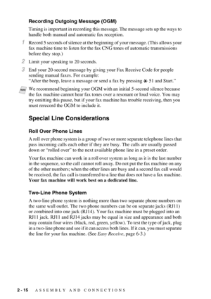 Page 382 - 15   ASSEMBLY AND CONNECTIONS
Recording Outgoing Message (OGM)
Timing is important in recording this message. The message sets up the ways to 
handle both manual and automatic fax reception.
1Record 5 seconds of silence at the beginning of your message. (This allows your 
fax machine time to listen for the fax CNG tones of automatic transmissions 
before they stop.)
2Limit your speaking to 20 seconds.
3End your 20-second message by giving your Fax Receive Code for people 
sending manual faxes. For...