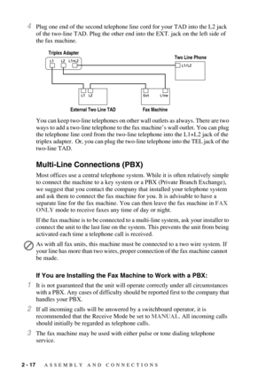 Page 402 - 17   ASSEMBLY AND CONNECTIONS
4Plug one end of the second telephone line cord for your TAD into the L2 jack 
of the two-line TAD. Plug the other end into the EXT. jack on the left side of 
the fax machine.
You can keep two-line telephones on other wall outlets as always. There are two 
ways to add a two-line telephone to the fax machine’s wall outlet. You can plug 
the telephone line cord from the two-line telephone into the L1+L2 jack of the 
triplex adapter.  Or, you can plug the two-line telephone...