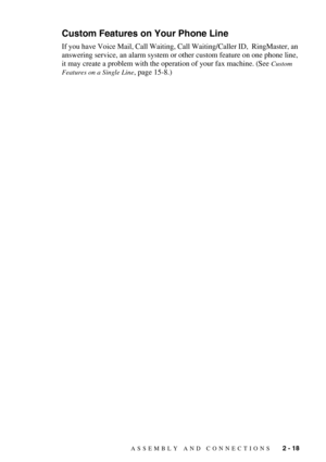Page 41ASSEMBLY AND CONNECTIONS   2 - 18
Custom Features on Your Phone Line
If you have Voice Mail, Call Waiting, Call Waiting/Caller ID,  RingMaster, an 
answering service, an alarm system or other custom feature on one phone line, 
it may create a problem with the operation of your fax machine. (See 
Custom 
Features on a Single Line
, page 15-8.) 